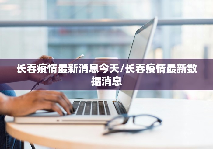 长春疫情最新消息今天/长春疫情最新数据消息