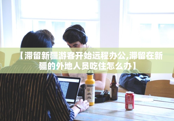 【滞留新疆游客开始远程办公,滞留在新疆的外地人员吃住怎么办】