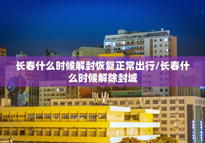 长春什么时候解封恢复正常出行/长春什么时候解除封城