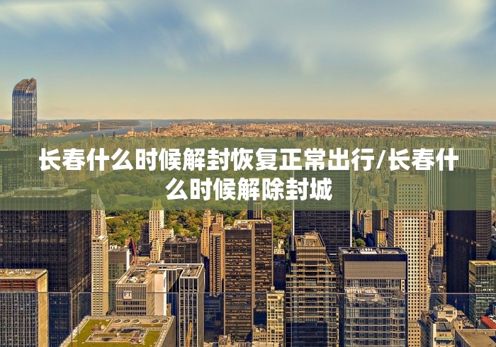 长春什么时候解封恢复正常出行/长春什么时候解除封城