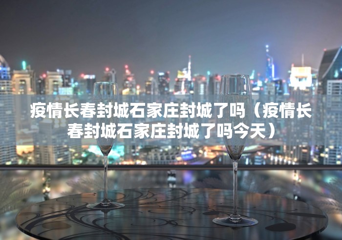 疫情长春封城石家庄封城了吗（疫情长春封城石家庄封城了吗今天）