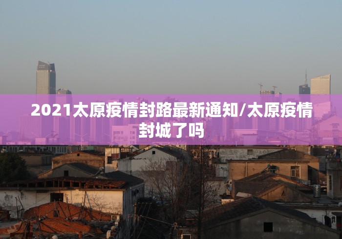 2021太原疫情封路最新通知/太原疫情封城了吗