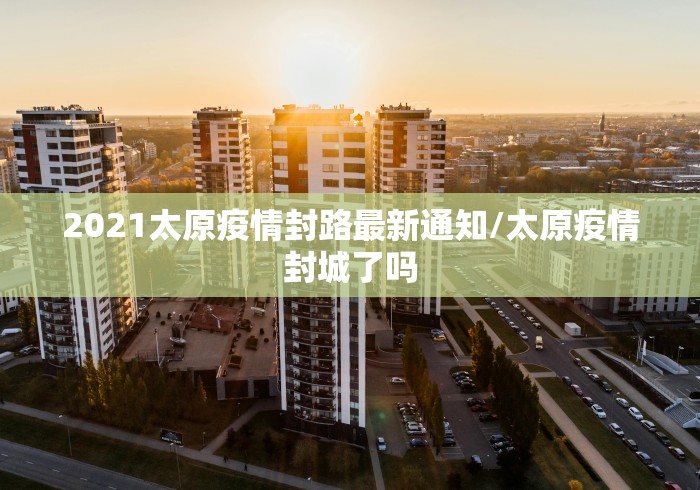 2021太原疫情封路最新通知/太原疫情封城了吗 2021太原疫情封路最新通知/太原疫情封城了吗