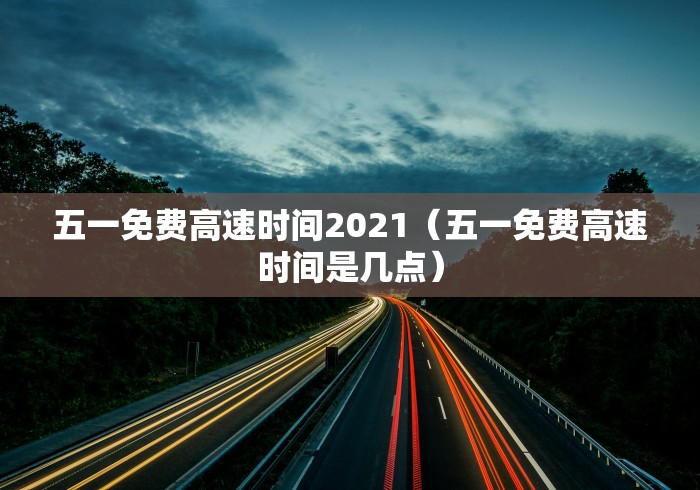 五一免费高速时间2021（五一免费高速时间是几点）