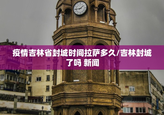 疫情吉林省封城时间拉萨多久/吉林封城了吗 新闻