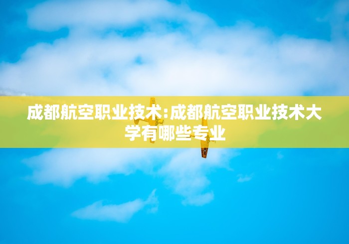成都航空职业技术:成都航空职业技术大学有哪些专业