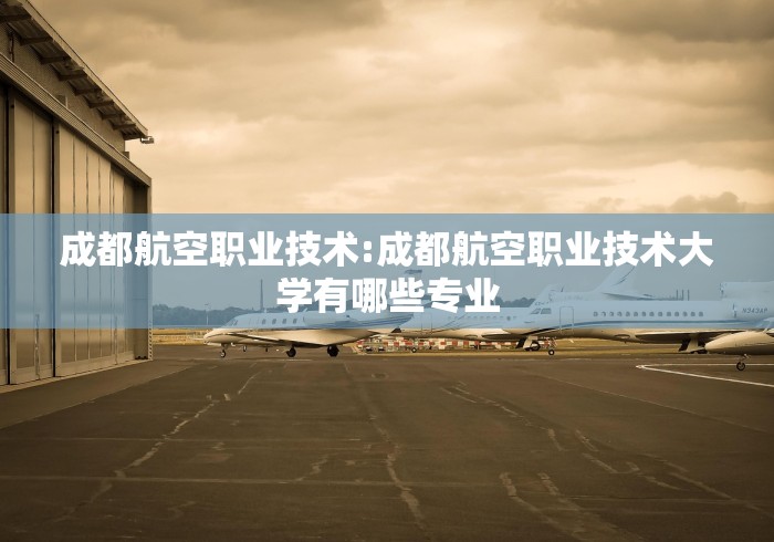 成都航空职业技术:成都航空职业技术大学有哪些专业