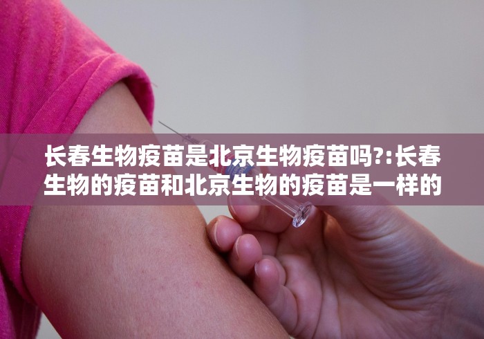 长春生物疫苗是北京生物疫苗吗?:长春生物的疫苗和北京生物的疫苗是一样的吗