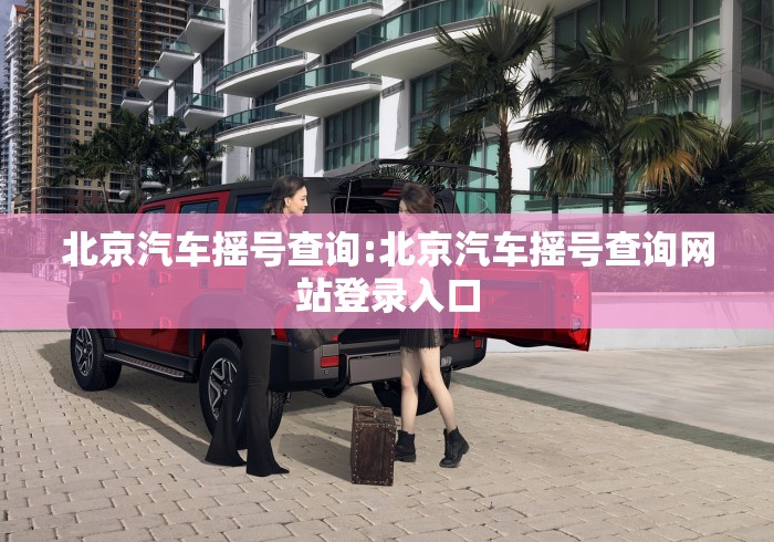 北京汽车摇号查询:北京汽车摇号查询网站登录入口