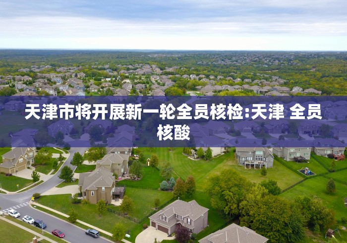 天津市将开展新一轮全员核检:天津 全员核酸