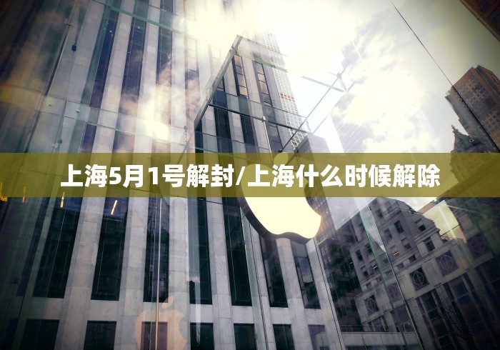 上海5月1号解封/上海什么时候解除