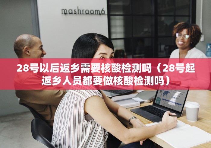 28号以后返乡需要核酸检测吗（28号起返乡人员都要做核酸检测吗）