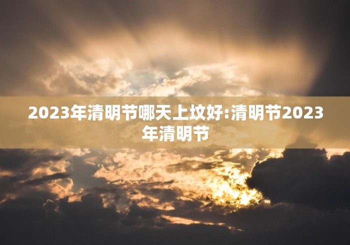 2023年清明节哪天上坟好:清明节2023年清明节