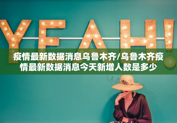 疫情最新数据消息乌鲁木齐/乌鲁木齐疫情最新数据消息今天新增人数是多少