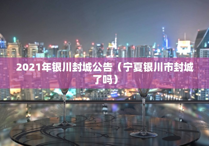 2021年银川封城公告（宁夏银川市封城了吗）