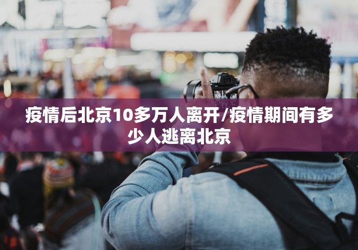 疫情后北京10多万人离开/疫情期间有多少人逃离北京