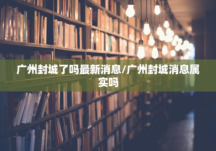 广州封城了吗最新消息/广州封城消息属实吗