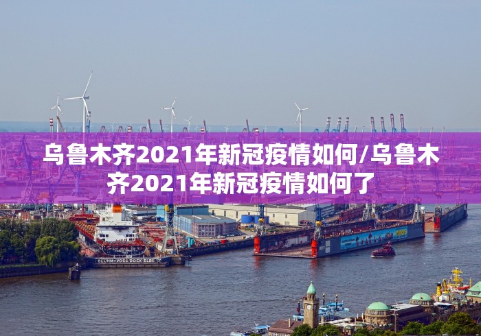 乌鲁木齐2021年新冠疫情如何/乌鲁木齐2021年新冠疫情如何了