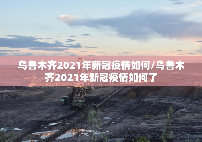 乌鲁木齐2021年新冠疫情如何/乌鲁木齐2021年新冠疫情如何了