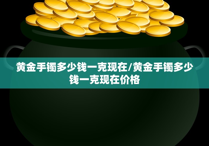黄金手镯多少钱一克现在/黄金手镯多少钱一克现在价格