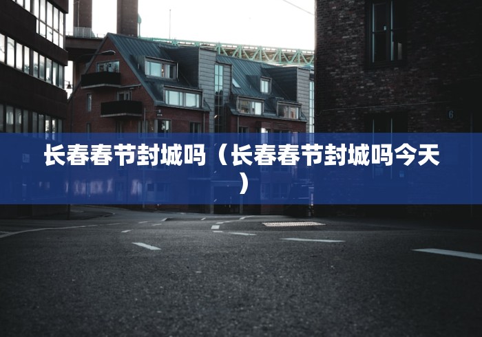 长春春节封城吗（长春春节封城吗今天）