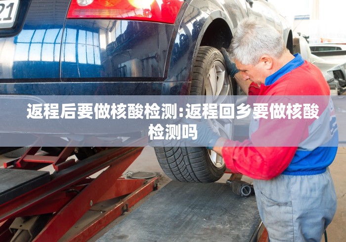 返程后要做核酸检测:返程回乡要做核酸检测吗