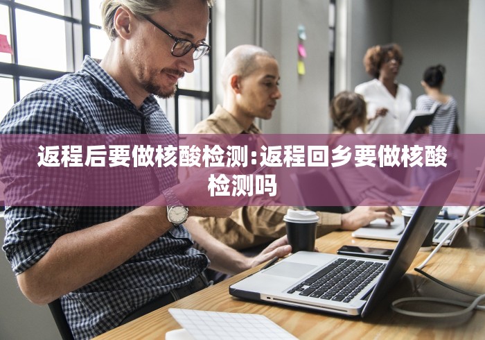 返程后要做核酸检测:返程回乡要做核酸检测吗