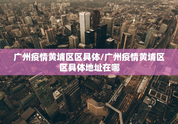 广州疫情黄埔区区具体/广州疫情黄埔区区具体地址在哪 广州疫情黄埔区区具体/广州疫情黄埔区区具体地址在哪