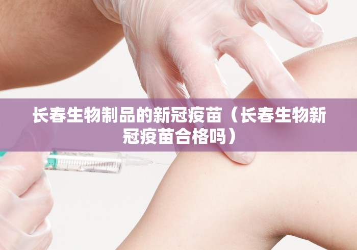 长春生物制品的新冠疫苗（长春生物新冠疫苗合格吗）