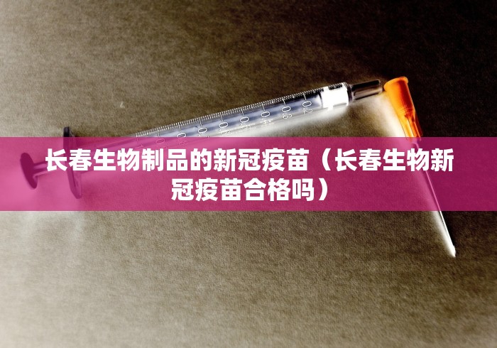 长春生物制品的新冠疫苗（长春生物新冠疫苗合格吗）