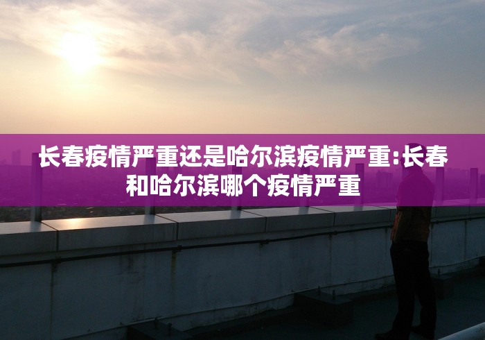 长春疫情严重还是哈尔滨疫情严重:长春和哈尔滨哪个疫情严重