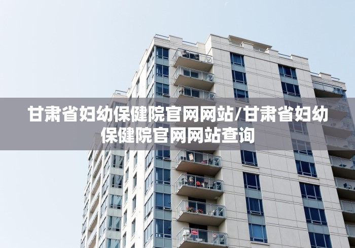 甘肃省妇幼保健院官网网站/甘肃省妇幼保健院官网网站查询