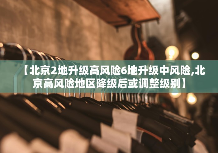 【北京2地升级高风险6地升级中风险,北京高风险地区降级后或调整级别】