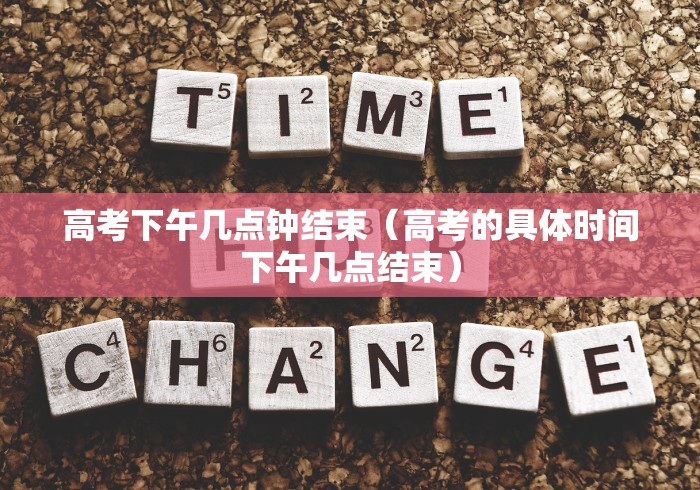 高考下午几点钟结束（高考的具体时间下午几点结束）