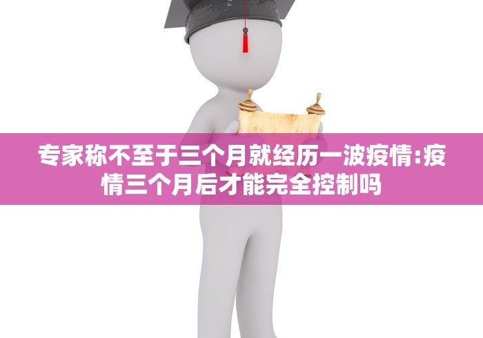 专家称不至于三个月就经历一波疫情:疫情三个月后才能完全控制吗