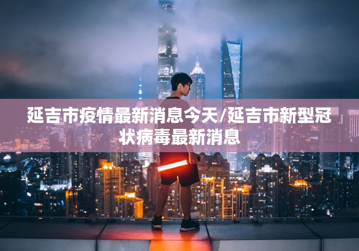 延吉市疫情最新消息今天/延吉市新型冠状病毒最新消息