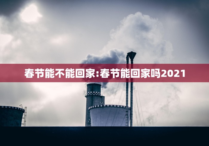 春节能不能回家:春节能回家吗2021
