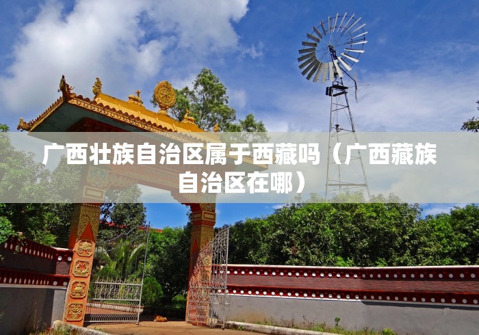 广西壮族自治区属于西藏吗(广西藏族自治区在哪) 广西壮族自治区属于西藏吗(广西藏族自治区在哪)