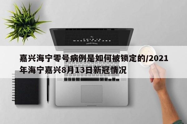 嘉兴海宁零号病例是如何被锁定的/2021年海宁嘉兴8月13日新冠情况