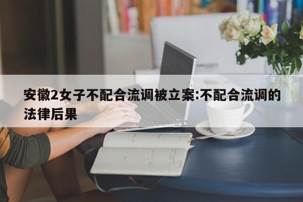 安徽2女子不配合流调被立案:不配合流调的法律后果