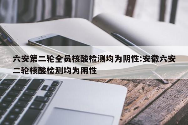 六安第二轮全员核酸检测均为阴性:安徽六安二轮核酸检测均为阴性