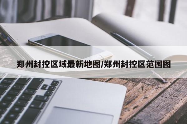 郑州封控区域最新地图/郑州封控区范围图