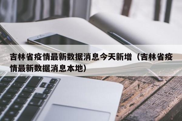 吉林省疫情最新数据消息今天新增(吉林省疫情最新数据消息本地)