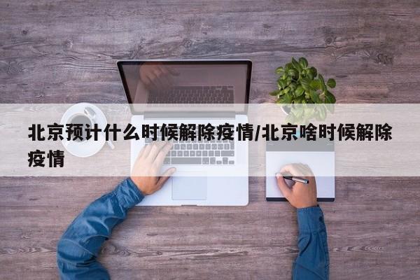 北京预计什么时候解除疫情/北京啥时候解除疫情