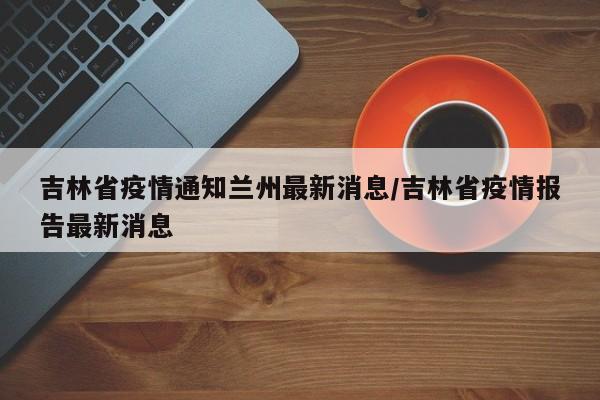 吉林省疫情通知兰州最新消息/吉林省疫情报告最新消息