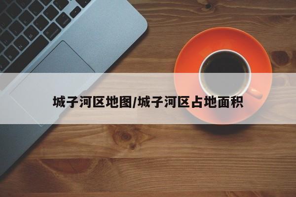 城子河区地图/城子河区占地面积