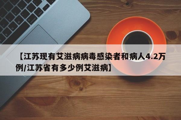 【江苏现有艾滋病病毒感染者和病人4.2万例/江苏省有多少例艾滋病】