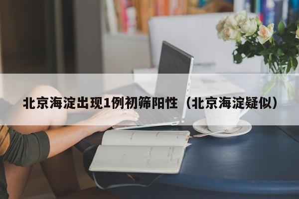北京海淀出现1例初筛阳性(北京海淀疑似)