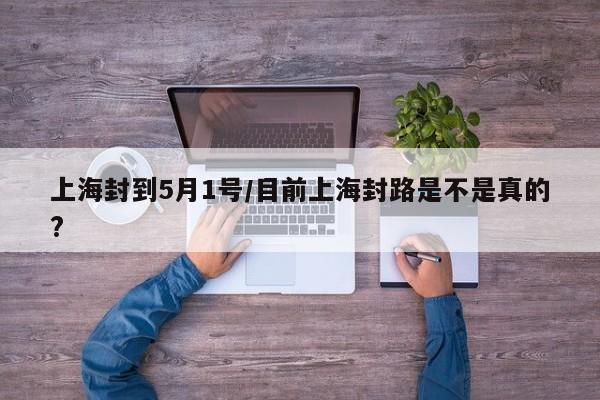 上海封到5月1号/目前上海封路是不是真的?