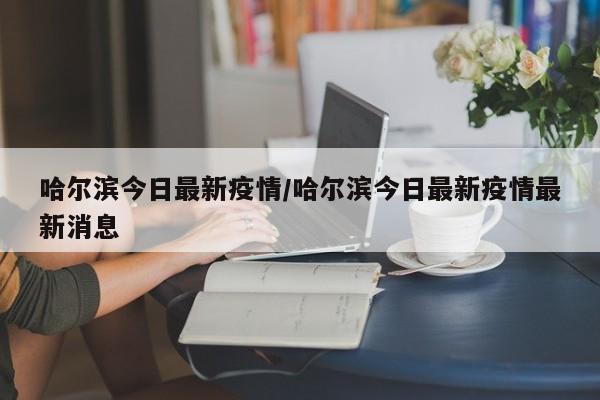 哈尔滨今日最新疫情/哈尔滨今日最新疫情最新消息